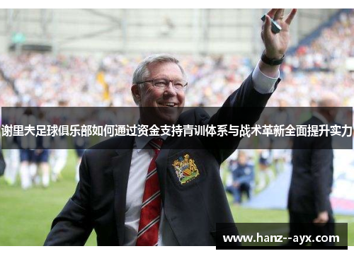 谢里夫足球俱乐部如何通过资金支持青训体系与战术革新全面提升实力 谢里夫足球俱乐部如何通过资金支持青训体系与战术革新全面提升实力