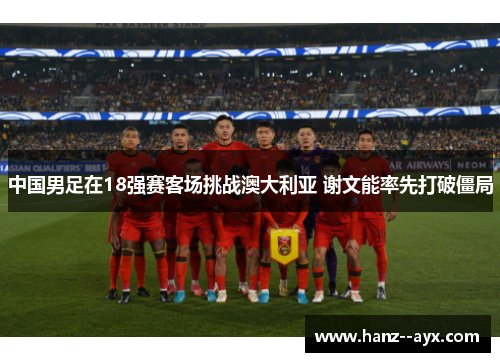中国男足在18强赛客场挑战澳大利亚 谢文能率先打破僵局