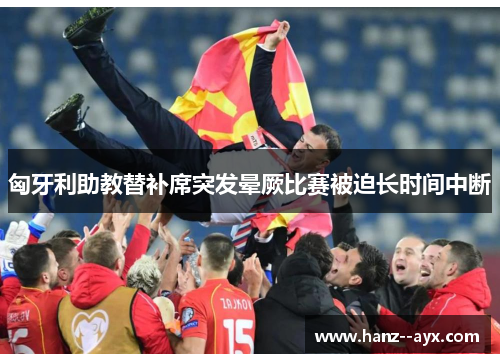 匈牙利助教替补席突发晕厥比赛被迫长时间中断 匈牙利助教替补席突发晕厥比赛被迫长时间中断