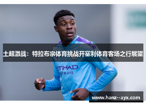 土超激战:特拉布宗体育挑战开塞利体育客场之行展望 土超激战:特拉布宗体育挑战开塞利体育客场之行展望