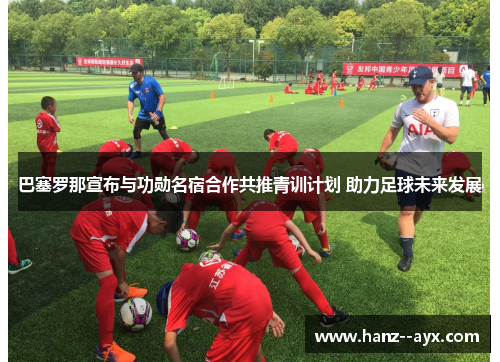 巴塞罗那宣布与功勋名宿合作共推青训计划 助力足球未来发展