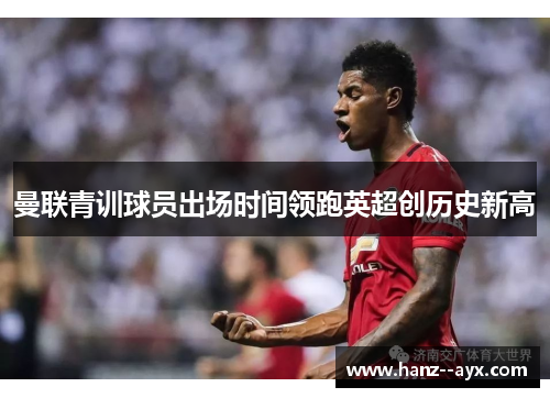 曼联青训球员出场时间领跑英超创历史新高 曼联青训球员出场时间领跑英超创历史新高