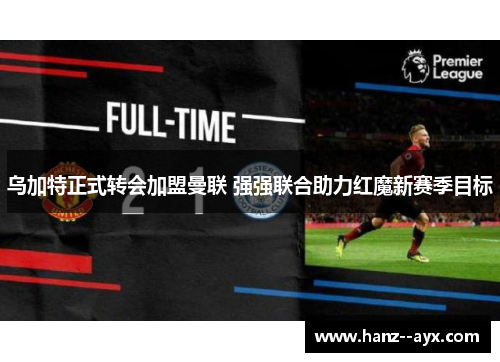 乌加特正式转会加盟曼联 强强联合助力红魔新赛季目标