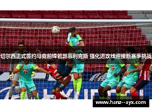 切尔西正式签约马竞前锋若昂菲利克斯 强化进攻线迎接新赛季挑战 切尔西正式签约马竞前锋若昂菲利克斯 强化进攻线迎接新赛季挑战