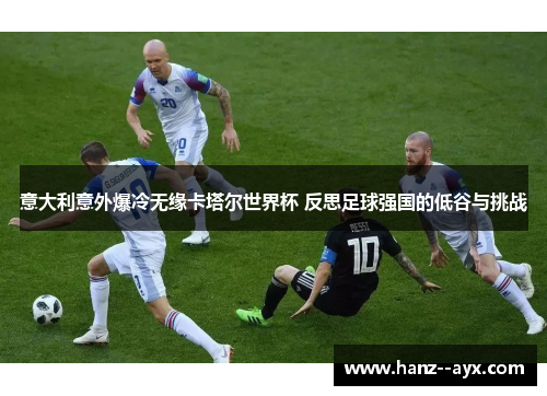 意大利意外爆冷无缘卡塔尔世界杯 反思足球强国的低谷与挑战