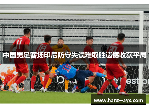 中国男足客场印尼防守失误难取胜遗憾收获平局 中国男足客场印尼防守失误难取胜遗憾收获平局