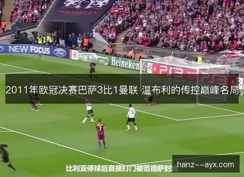 2011年欧冠决赛巴萨3比1曼联 温布利的传控巅峰名局